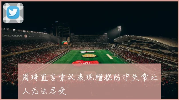 周琦直言索汉表现糟糕防守失常让人无法忍受