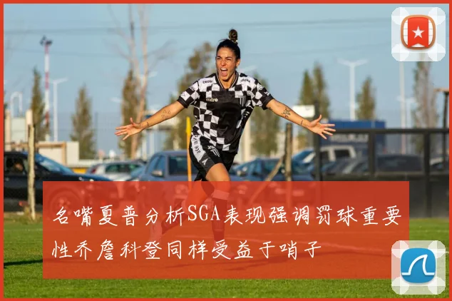 名嘴夏普分析SGA表现强调罚球重要性乔詹科登同样受益于哨子