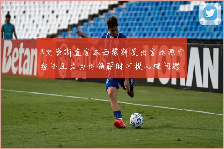 A史密斯直言本西蒙斯复出言论源于经济压力为何领薪时不提心理问题