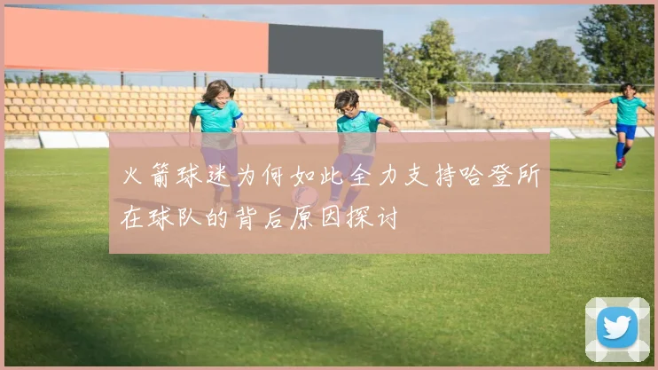 火箭球迷为何如此全力支持哈登所在球队的背后原因探讨
