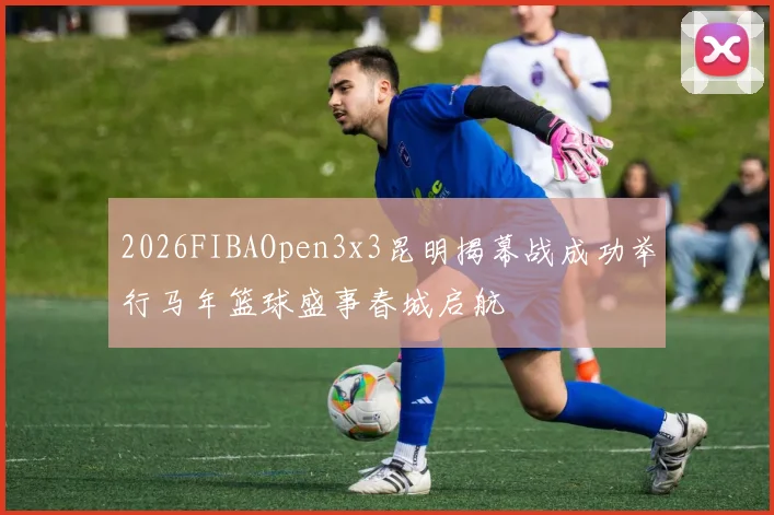 2026FIBAOpen3x3昆明揭幕战成功举行马年篮球盛事春城启航