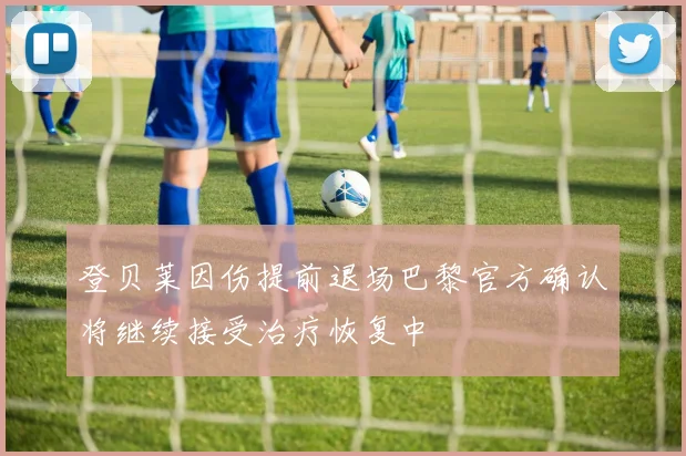 登贝莱因伤提前退场巴黎官方确认将继续接受治疗恢复中