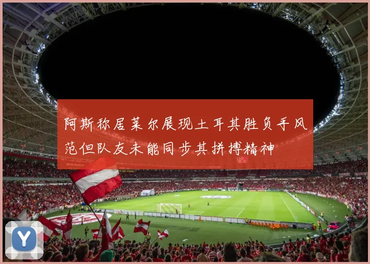 阿斯称居莱尔展现土耳其胜负手风范但队友未能同步其拼搏精神