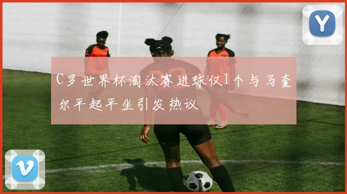 C罗世界杯淘汰赛进球仅1个与马奎尔平起平坐引发热议