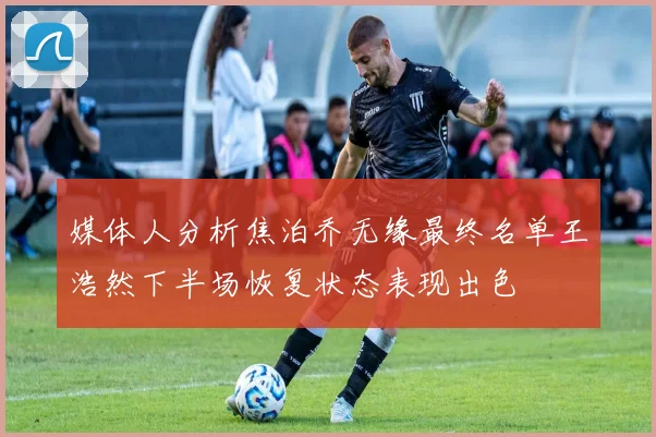 媒体人分析焦泊乔无缘最终名单王浩然下半场恢复状态表现出色