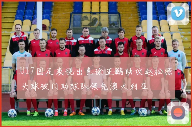 U17国足表现出色徐正鹏助攻赵松源头球破门助球队领先澳大利亚