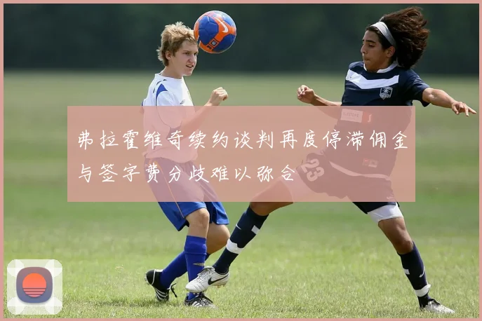 弗拉霍维奇续约谈判再度停滞佣金与签字费分歧难以弥合