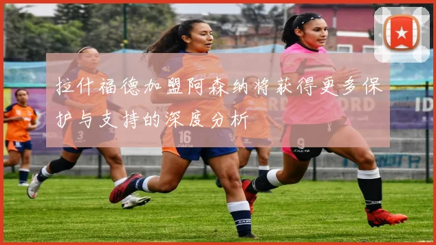 拉什福德加盟阿森纳将获得更多保护与支持的深度分析