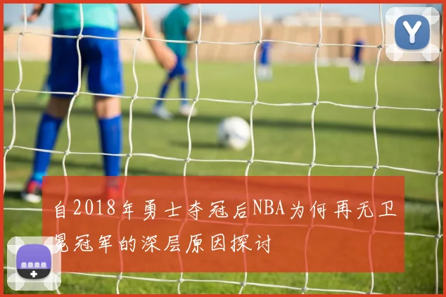 自2018年勇士夺冠后NBA为何再无卫冕冠军的深层原因探讨