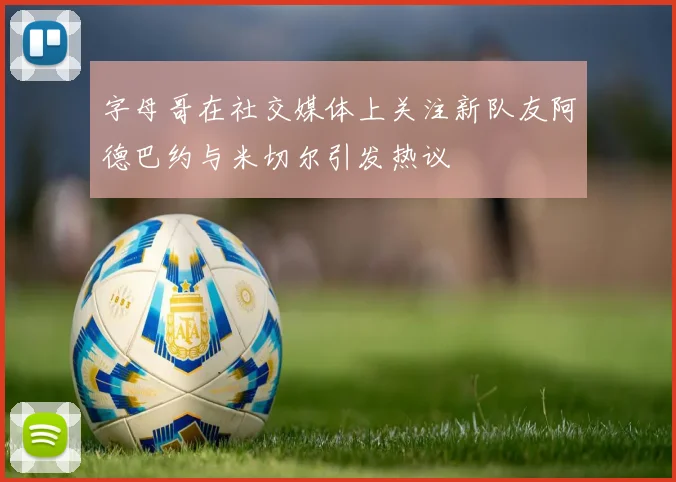 字母哥在社交媒体上关注新队友阿德巴约与米切尔引发热议